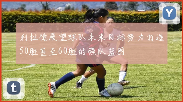 利拉德展望球队未来目标努力打造50胜甚至60胜的强队蓝图