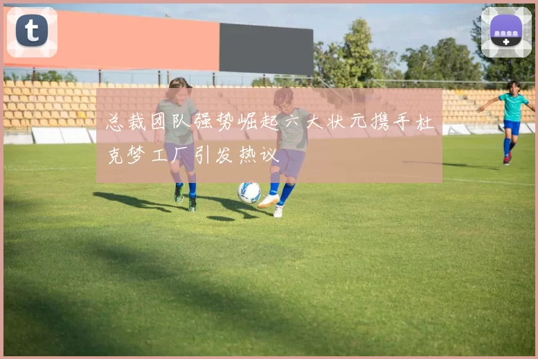 总裁团队强势崛起六大状元携手杜克梦工厂引发热议