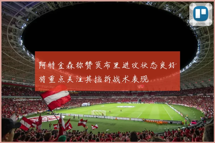 阿特金森称赞莫布里进攻状态良好将重点关注其挡拆战术表现