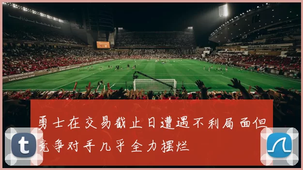 勇士在交易截止日遭遇不利局面但竞争对手几乎全力摆烂
