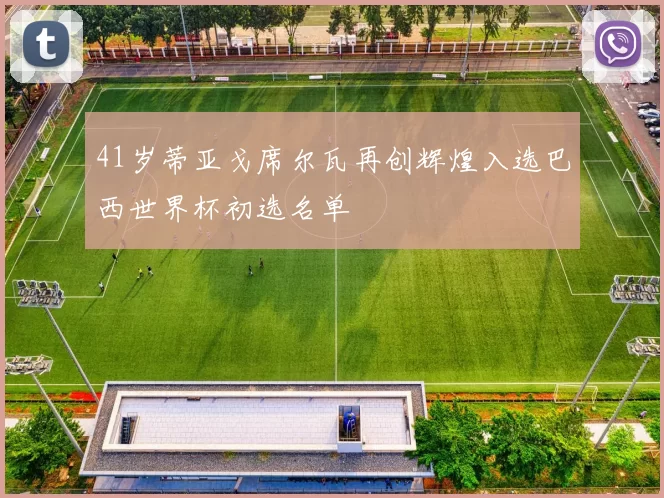 41岁蒂亚戈席尔瓦再创辉煌入选巴西世界杯初选名单