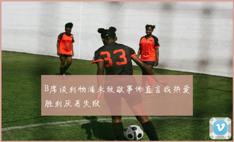 B席谈利物浦未致敬事件直言我热爱胜利厌恶失败