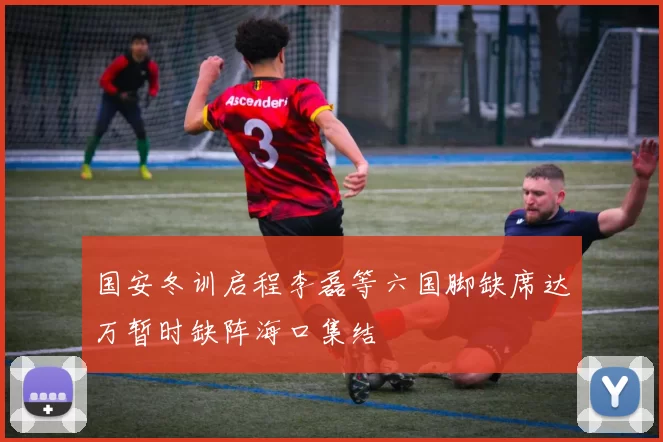 国安冬训启程李磊等六国脚缺席达万暂时缺阵海口集结