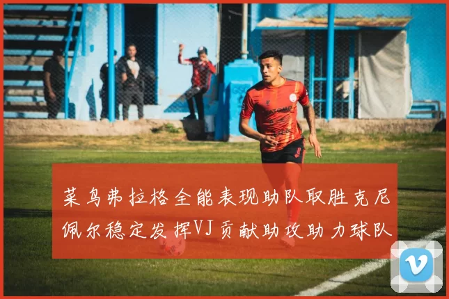 菜鸟弗拉格全能表现助队取胜克尼佩尔稳定发挥VJ贡献助攻助力球队进攻