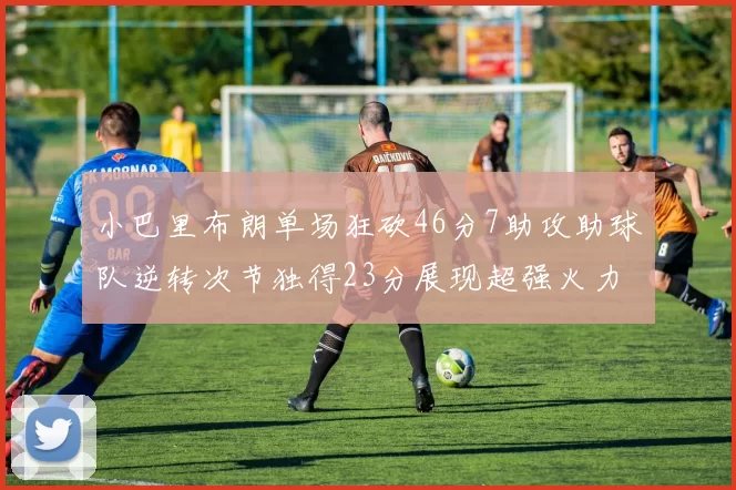 小巴里布朗单场狂砍46分7助攻助球队逆转次节独得23分展现超强火力