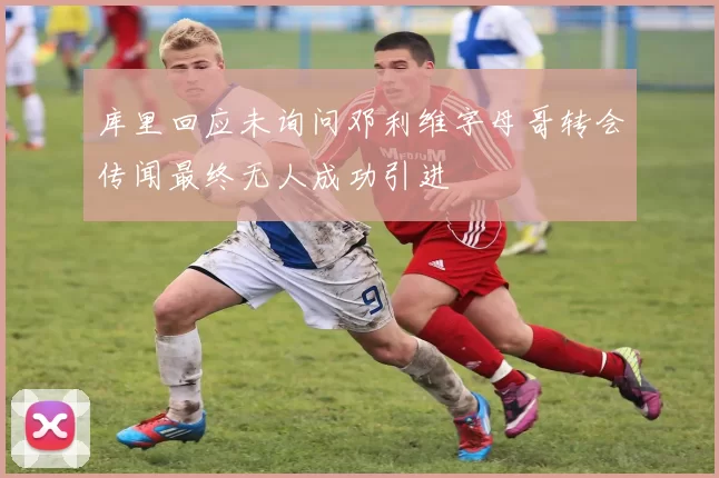 库里回应未询问邓利维字母哥转会传闻最终无人成功引进