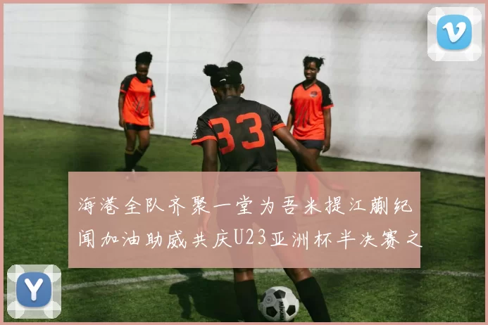 海港全队齐聚一堂为吾米提江蒯纪闻加油助威共庆U23亚洲杯半决赛之夜