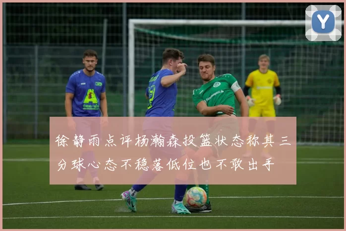 徐静雨点评杨瀚森投篮状态称其三分球心态不稳落低位也不敢出手