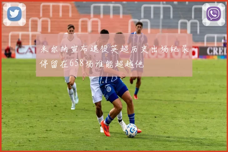 米尔纳宣布退役英超历史出场纪录停留在658场谁能超越他