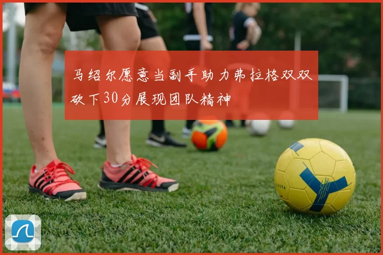 马绍尔愿意当副手助力弗拉格双双砍下30分展现团队精神