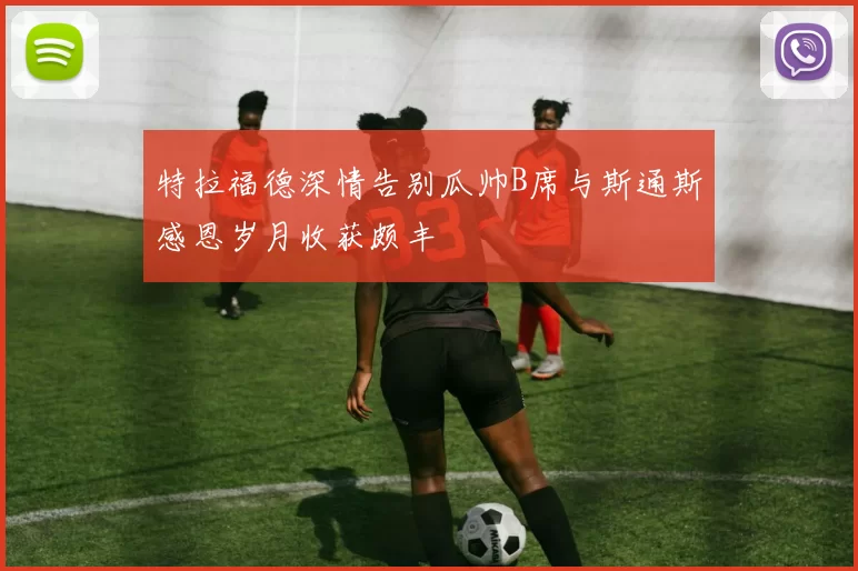 特拉福德深情告别瓜帅B席与斯通斯感恩岁月收获颇丰