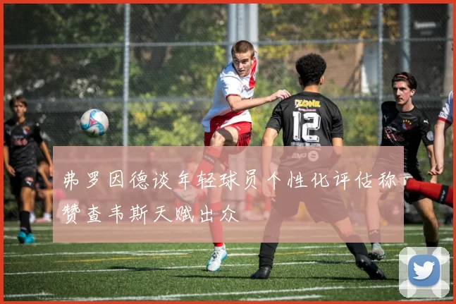 弗罗因德谈年轻球员个性化评估称赞查韦斯天赋出众