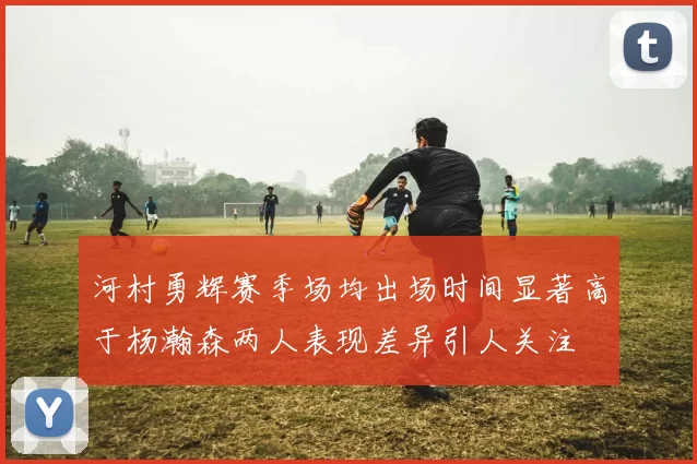 河村勇辉赛季场均出场时间显著高于杨瀚森两人表现差异引人关注