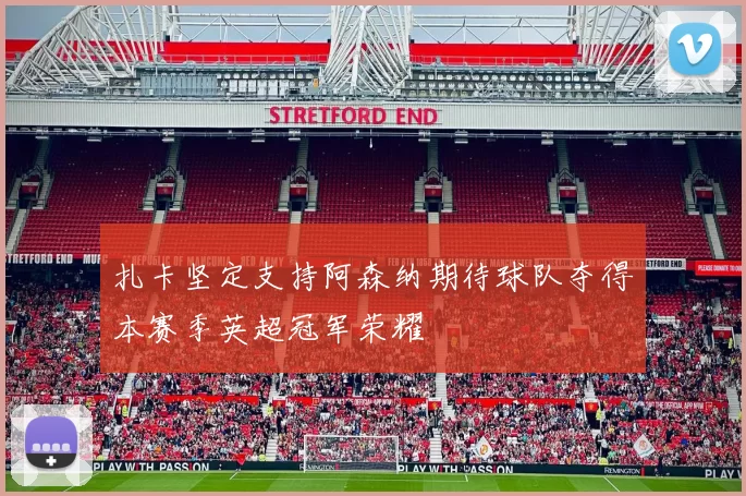 扎卡坚定支持阿森纳期待球队夺得本赛季英超冠军荣耀