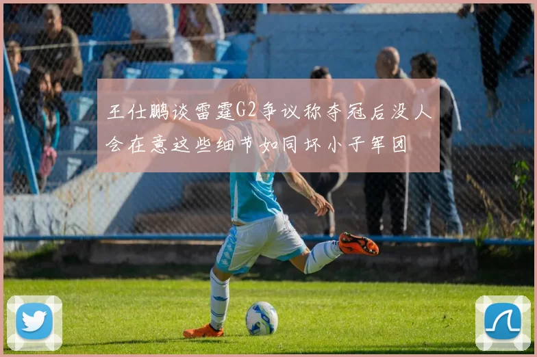 王仕鹏谈雷霆G2争议称夺冠后没人会在意这些细节如同坏小子军团